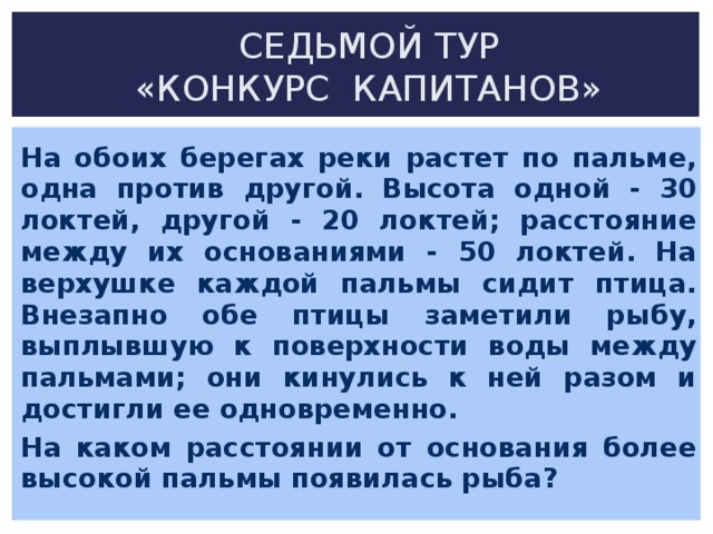 СЕДЬМОЙ ТУР  «КОНКУРС КАПИТАНОВ» На обоих берегах реки растет по пальме, одна против другой. Высота одной - 30 локтей, другой - 20 локтей; расстояние между их основаниями - 50 локтей. На верхушке каждой пальмы сидит птица. Внезапно обе птицы заметили рыбу, выплывшую к поверхности воды между пальмами; они кинулись к ней разом и достигли ее одновременно. На каком расстоянии от основания более высокой пальмы появилась рыба?    