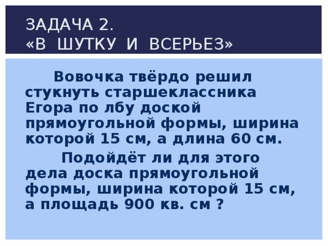 ЗАДАЧА 2.  «В ШУТКУ И ВСЕРЬЕЗ»  Вовочка твёрдо решил стукнуть старшеклассника Егора по лбу доской прямоугольной формы, ширина которой 15 см, а длина 60 см.  Подойдёт ли для этого дела доска прямоугольной формы, ширина которой 15 см, а площадь 900 кв. см ? 