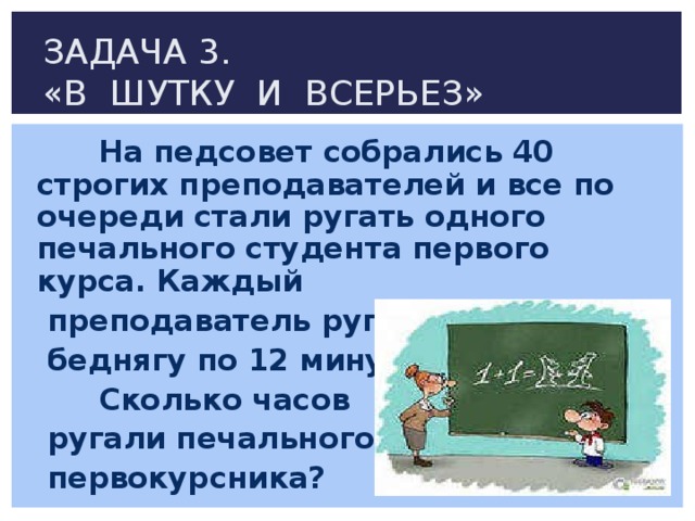 ЗАДАЧА 3.  «В ШУТКУ И ВСЕРЬЕЗ»  На педсовет собрались 40 строгих преподавателей и все по очереди стали ругать одного печального студента первого курса. Каждый  преподаватель ругал  беднягу по 12 минут.  Сколько часов  ругали печального  первокурсника? 