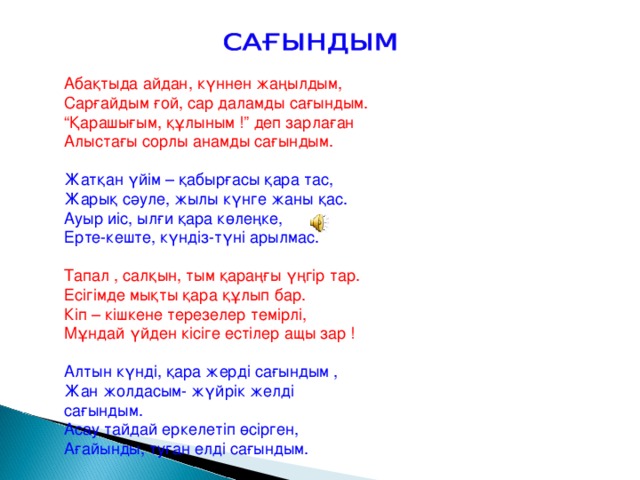 Абақтыда айдан, күннен жаңылдым, Сарғайдым ғой, сар даламды сағындым. “ Қарашығым, құлыным !” деп зарлаған Алыстағы сорлы анамды сағындым. Жатқан үйім – қабырғасы қара тас, Жарық сәуле, жылы күнге жаны қас. Ауыр иіс, ылғи қара көлеңке, Ерте-кеште, күндіз-түні арылмас. Тапал , салқын, тым қараңғы үңгір тар. Есігімде мықты қара құлып бар. Кіп – кішкене терезелер темірлі, Мұндай үйден кісіге естілер ащы зар ! Алтын күнді, қара жерді сағындым , Жан жолдасым- жүйрік желді сағындым. Асау тайдай еркелетіп өсірген, Ағайынды, туған елді сағындым.  