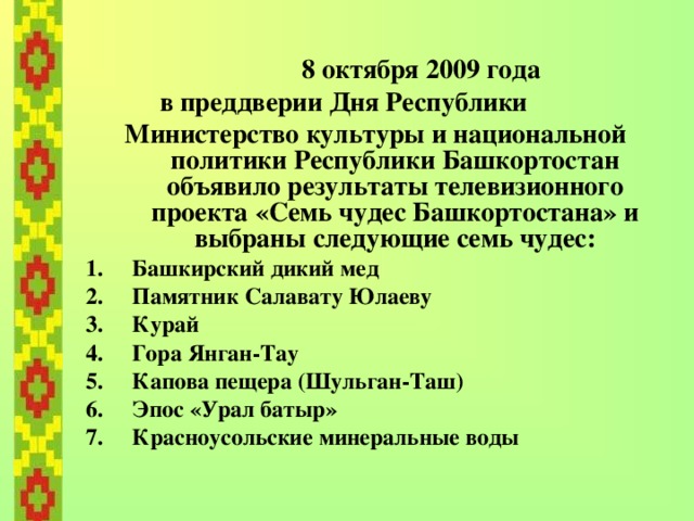  8 октября 2009 года  в преддверии Дня Республики  Министерство культуры и национальной политики Республики Башкортостан объявило результаты телевизионного проекта «Семь чудес Башкортостана» и выбраны следующие семь чудес: Башкирский дикий мед Памятник Салавату Юлаеву Курай Гора Янган-Тау Капова пещера (Шульган-Таш) Эпос «Урал батыр» Красноусольские минеральные воды   