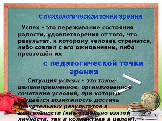 Успех – это переживание состояния радости, удовлетворения от того, что результат, к которому человек стремится, либо совпал с его ожиданиями, либо превзошёл их .  с педагогической точки зрения  Ситуация успеха – это такое целенаправленное, организованное сочетание условий, при которых создаётся возможность достичь значительных результатов в деятельности (как отдельно взятой личности, так и коллектива в целом).