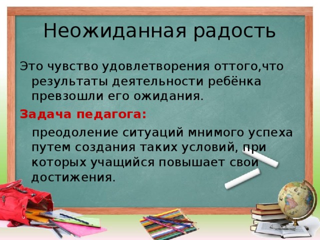 Неожиданная радость Это чувство удовлетворения оттого,что результаты деятельности ребёнка превзошли его ожидания. Задача педагога:  преодоление ситуаций мнимого успеха путем создания таких условий, при которых учащийся повышает свои достижения.