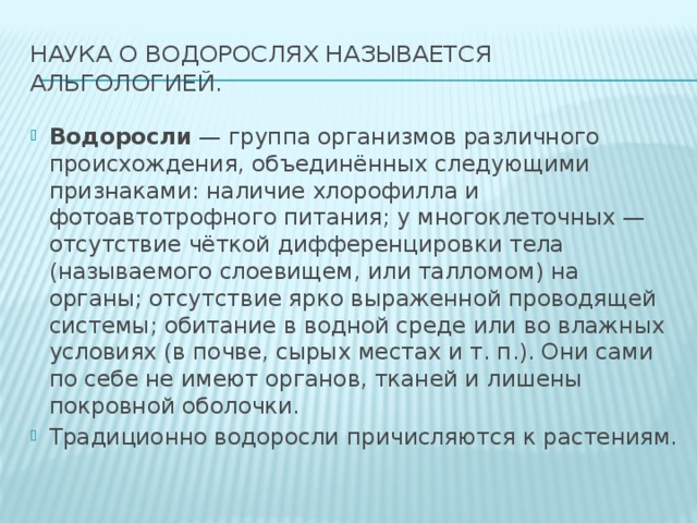 Наука о водорослях называется альгологией. Водоросли — группа организмов различного происхождения, объединённых следующими признаками: наличие хлорофилла и фотоавтотрофного питания; у многоклеточных — отсутствие чёткой дифференцировки тела (называемого слоевищем, или талломом) на органы; отсутствие ярко выраженной проводящей системы; обитание в водной среде или во влажных условиях (в почве, сырых местах и т. п.). Они сами по себе не имеют органов, тканей и лишены покровной оболочки. Традиционно водоросли причисляются к растениям. 