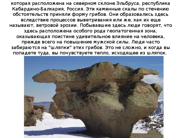 Каменные грибы Джилы-Су - это удивительная местность, которая расположена на северном склоне Эльбруса, республика Кабардино-Балкария, Россия. Эти каменные скалы по стечению обстоятельств приняли форму грибов. Они образовались здесь вследствие процессов выветривания или же, как их еще называют, ветровой эрозии. Побывавшие здесь люди говорят, что здесь расположена особого рода геопатогенная зона, оказывающая поистине удивительное влияние на человека, прежде всего на повышение мужской силы. Люди часто забираются на 