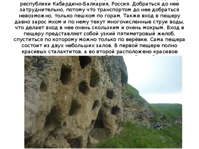     Тызыльская пещера - это пещера, расположенная на территории республики Кабардино-Балкария, Россия. Добраться до нее затруднительно, потому что транспортом до нее добраться невозможно, только пешком по горам. Также вход в пещеру давно зарос мхом и по нему текут многочисленные струи воды, что делает вход в нее очень скользким и очень мокрым. Вход в пещеру представляет собой узкий пятиметровый желоб, спуститься по которому можно только по верёвке. Сама пещера состоит из двух небольших залов. В первой пещере полно красивых сталактитов, а во второй расположено красивое подземное озеро, с голубой ледяной водой.   
