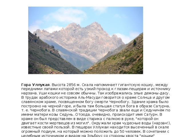 Гора Уллукая . Высота 2856 м. Скала напоминает гигантскую кошку, между передними лапами которой есть узкий проход к глазам-пещерам и источнику нарзана. Уши кошки не совсем обычны. Так изображались злые демоны-дасу. В трудах арабского историка Аль-Масуди говорится о храме Солнца и другом славянском храме, посвященном богу смерти Чернобогу. Здание храма было построено на черной горе, и была там большая статуя бога в образе Сатурна, т. е. Чернобога. В славянской традиции Чернобога звали еще и Седуничем по имени матери козы Седунь. Отсюда, очевидно, происходит имя Сатурн. В храме он был представлен в виде старика с палкою в руке, 