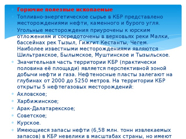 Горючие полезные ископаемые Топливно-энергетическое сырье в КБР представлено месторождениями нефти, каменного и бурого угля. Угольные месторождения приурочены к юрским отложениям и сосредоточены в верховьях реки Малки, бассейнах рек Тызыл, Гижгит Кестанты, Чегем. Наиболее известными месторождениями являются Шильтракское, Былымское, Муштинское и Тызыльское. Значительная часть территории КБР (практически половина её площади) является перспективной зоной добычи нефти и газа. Нефтеносные пласты залегают на глубинах от 2000 до 5250 метров. На территории КБР открыты 5 нефтегазовых месторождений: Ахловское; Харбижинское; Арак-Далатарекское; Советское; Курское. Имеющиеся запасы нефти (6,58 млн. тонн извлекаемых запасов) в КБР невелики в масштабах страны, но имеют большое значение для социально-экономического развития республики. 