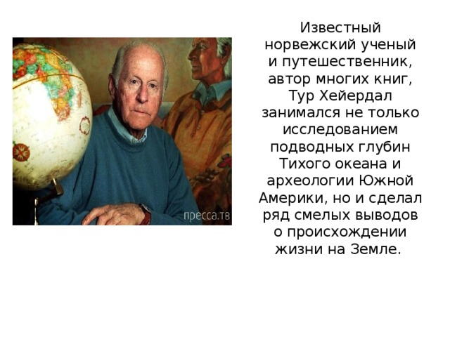 Известный норвежский ученый и путешественник, автор многих книг, Тур Хейердал занимался не только исследованием подводных глубин Тихого океана и археологии Южной Америки, но и сделал ряд смелых выводов о происхождении жизни на Земле.   