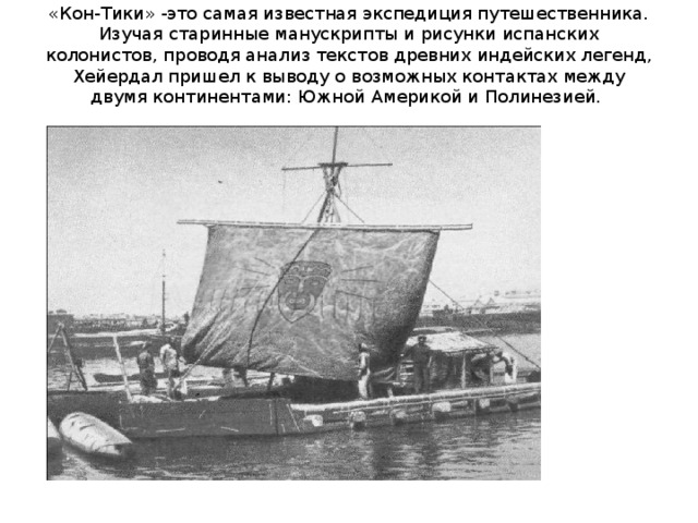 «Кон-Тики» -это самая известная экспедиция путешественника. Изучая старинные манускрипты и рисунки испанских колонистов, проводя анализ текстов древних индейских легенд, Хейердал пришел к выводу о возможных контактах между двумя континентами: Южной Америкой и Полинезией.   