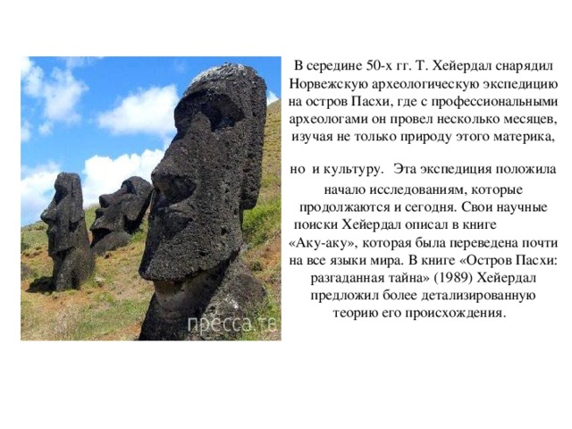 В середине 50-х гг. Т. Хейердал снарядил Норвежскую археологическую экспедицию на остров Пасхи, где с профессиональными археологами он провел несколько месяцев, изучая не только природу этого материка, но и культуру.  Эта экспедиция положила начало исследованиям, которые продолжаются и сегодня. Свои научные поиски Хейердал описал в книге «Аку-аку», которая была переведена почти на все языки мира. В книге «Остров Пасхи: разгаданная тайна» (1989) Хейердал предложил более детализированную теорию его происхождения.     