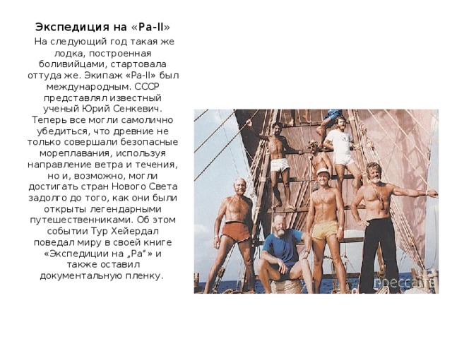 Экспедиция на «Ра-II»   На следующий год такая же лодка, построенная боливийцами, стартовала оттуда же. Экипаж «Ра-II» был международным. СССР представлял известный ученый Юрий Сенкевич. Теперь все могли самолично убедиться, что древние не только совершали безопасные мореплавания, используя направление ветра и течения, но и, возможно, могли достигать стран Нового Света задолго до того, как они были открыты легендарными путешественниками. Об этом событии Тур Хейердал поведал миру в своей книге «Экспедиции на „Ра“» и также оставил документальную пленку.    