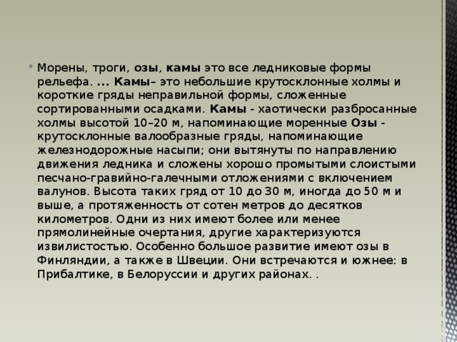 Морены, троги, озы , камы это все ледниковые формы рельефа.  ... Камы – это небольшие крутосклонные холмы и короткие гряды неправильной формы, сложенные сортированными осадками. Камы - хаотически разбросанные холмы высотой 10–20 м, напоминающие моренные Озы - крутосклонные валообразные гряды, напоминающие железнодорожные насыпи; они вытянуты по направлению движения ледника и сложены хорошо промытыми слоистыми песчано-гравийно-галечными отложениями с включением валунов. Высота таких гряд от 10 до 30 м, иногда до 50 м и выше, а протяженность от сотен метров до десятков километров. Одни из них имеют более или менее прямолинейные очертания, другие характеризуются извилистостью. Особенно большое развитие имеют озы в Финляндии, а также в Швеции. Они встречаются и южнее: в Прибалтике, в Белоруссии и других районах. . 