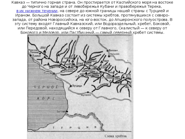 Кавказ — типично горная страна. Он простирается от Каспийского моря на востоке до Черного на западе и от левобережья Кубани и правобережья Терека, в их нижнем течении , на севере до южной границы нашей страны с Турцией и Ираном. Большой Кавказ состоит из системы хребтов, протянувшихся с северо-запада, от района Новороссийска, на юго-восток, до Апшеронского полуострова. В эту систему входят Главный Кавказский, или Водораздельный, хребет, Боковой, или Передовой, находящийся к северу от Главного, Скалистый — к северу от Бокового и Меловор, или Пастбищный,— самый северный хребет системы. 