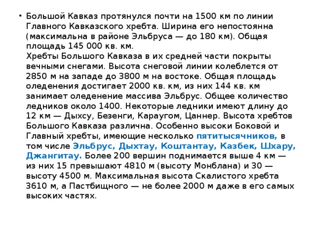Большой Кавказ протянулся почти на 1500 км по линии Главного Кавказского хребта. Ширина его непостоянна (максимальна в районе Эльбруса — до 180 км). Общая площадь 145 000 кв. км.  Хребты Большого Кавказа в их средней части покрыты вечными снегами. Высота снеговой линии колеблется от 2850 м на западе до 3800 м на востоке. Общая площадь оледенения достигает 2000 кв. км, из них 144 кв. км занимает оледенение массива Эльбрус. Общее количество ледников около 1400. Некоторые ледники имеют длину до 12 км — Дыхсу, Безенги, Караугом, Цаннер. Высота хребтов Большого Кавказа различна. Особенно высоки Боковой и Главный хребты, имеющие несколько пятитысячников, в том числе Эльбрус, Дыхтау, Коштантау, Казбек, Шхару, Джангитау. Более 200 вершин поднимается выше 4 км — из них 15 превышают 4810 м (высоту Монблана) и 30 — высоту 4500 м. Максимальная высота Скалистого хребта 3610 м, а Пастбищного — не более 2000 м даже в его самых высоких частях. 