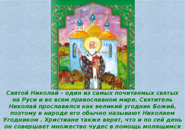 Святой Николай – один из самых почитаемых святых на Руси и во всем православном мире. Святитель Николай прославился как великий угодник Божий, поэтому в народе его обычно называют Николаем Угодником . Христиане также верят, что и по сей день он совершает множество чудес в помощь молящимся ему людям, поэтому уважительно называют и Николаем Чудотворцем .