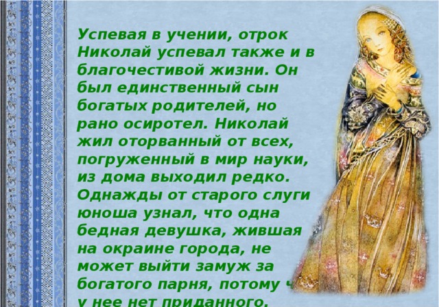 Успевая в учении, отрок Николай успевал также и в благочестивой жизни. Он был единственный сын богатых родителей, но рано осиротел. Николай жил оторванный от всех, погруженный в мир науки, из дома выходил редко.  Однажды от старого слуги юноша узнал, что одна бедная девушка, жившая на окраине города, не может выйти замуж за богатого парня, потому что у нее нет приданного.