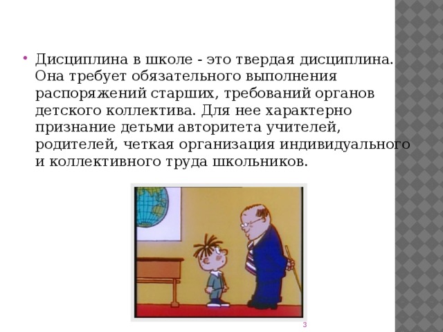 Дисциплина в школе - это твердая дисциплина. Она требует обязательного выполнения распоряжений старших, требований органов детского коллектива. Для нее характерно признание детьми авторитета учителей, родителей, четкая организация индивидуального и коллективного труда школьников.  
