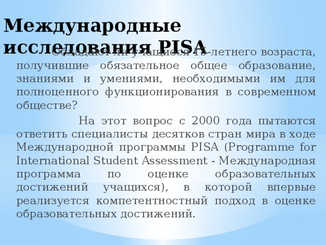 Международные исследования PISA  Обладают ли учащиеся 15-летнего возраста, получившие обязательное общее образование, знаниями и умениями, необходимыми им для полноценного функционирования в современном обществе?  На этот вопрос с 2000 года пытаются ответить специалисты десятков стран мира в ходе Международной программы PISA (Programme for International Student Assessment - Международная программа по оценке образовательных достижений учащихся), в которой впервые реализуется компетентностный подход в оценке образовательных достижений. 