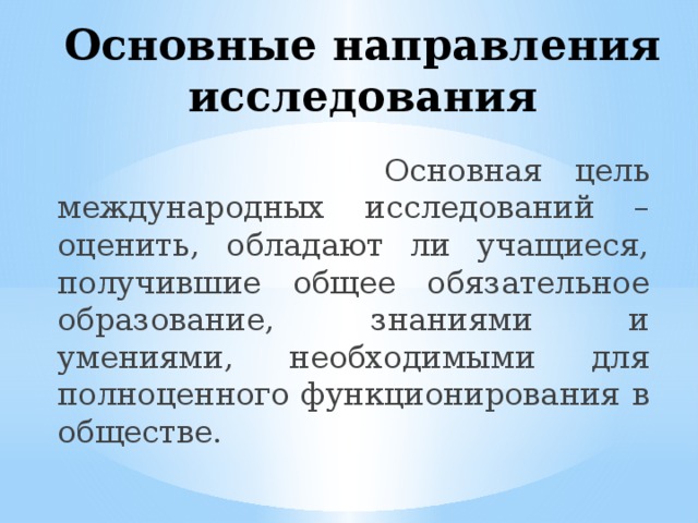 Основные направления исследования  Основная цель международных исследований – оценить, обладают ли учащиеся, получившие общее обязательное образование, знаниями и умениями, необходимыми для полноценного функционирования в обществе. 