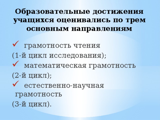 Образовательные достижения учащихся оценивались по трем основным направлениям  грамотность чтения (1-й цикл исследования);  математическая грамотность (2-й цикл);  естественно-научная грамотность (3-й цикл). 