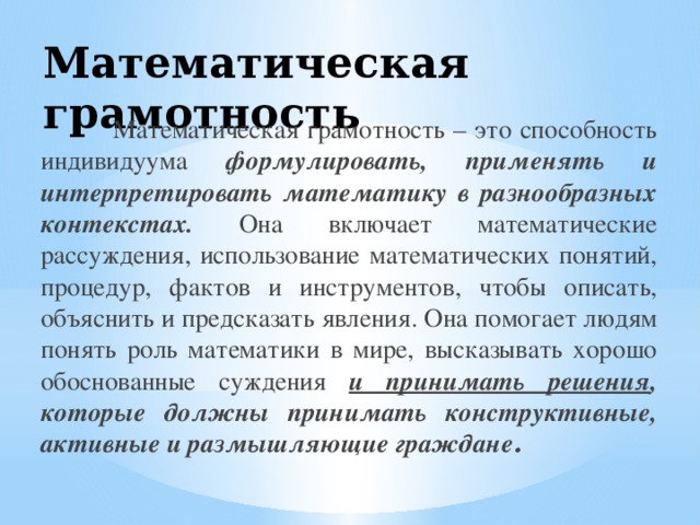 Математическая грамотность  Математическая грамотность – это способность индивидуума формулировать, применять и интерпретировать математику в разнообразных контекстах. Она включает математические рассуждения, использование математических понятий, процедур, фактов и инструментов, чтобы описать, объяснить и предсказать явления. Она помогает людям понять роль математики в мире, высказывать хорошо обоснованные суждения и принимать решения , которые должны принимать конструктивные, активные и размышляющие граждане . 