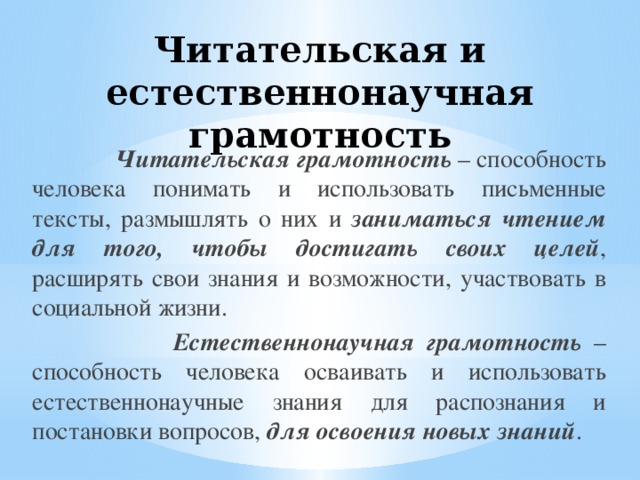 Читательская и естественнонаучная грамотность  Читательская грамотность  – способность человека понимать и использовать письменные тексты, размышлять о них и заниматься чтением для того, чтобы достигать своих целей , расширять свои знания и возможности, участвовать в социальной жизни.  Естественнонаучная грамотность – способность человека осваивать и использовать естественнонаучные знания для распознания и постановки вопросов, для освоения новых знаний . 