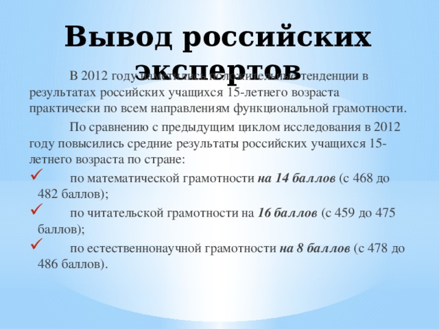 Вывод российских экспертов  В 2012 году наметились положительные тенденции в результатах российских учащихся 15-летнего возраста практически по всем направлениям функциональной грамотности.  По сравнению с предыдущим циклом исследования в 2012 году повысились средние результаты российских учащихся 15-летнего возраста по стране:  по математической грамотности на 14 баллов (с 468 до 482 баллов);  по читательской грамотности на 16 баллов (с 459 до 475 баллов);  по естественнонаучной грамотности на 8 баллов (с 478 до 486 баллов). 