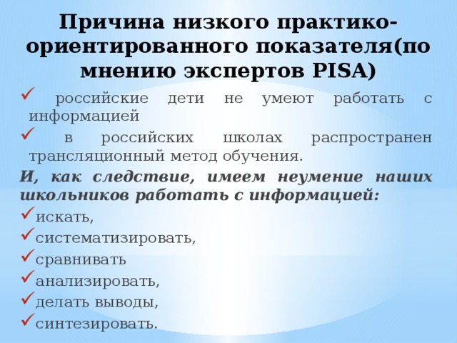 Причина низкого практико-ориентированного показателя(по мнению экспертов PISA)  российские дети не умеют работать с информацией  в российских школах распространен трансляционный метод обучения. И, как следствие, имеем неумение наших школьников работать с информацией: искать, систематизировать, сравнивать анализировать, делать выводы, синтезировать. 