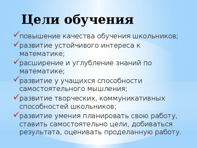 Цели обучения повышение качества обучения школьников; развитие устойчивого интереса к математике; расширение и углубление знаний по математике; развитие у учащихся способности самостоятельного мышления; развитие творческих, коммуникативных способностей школьников; развитие умения планировать свою работу, ставить самостоятельно цели, добиваться результата, оценивать проделанную работу. 
