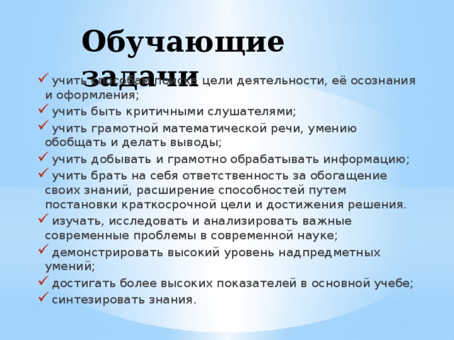 Обучающие задачи  учить способам поиска цели деятельности, её осознания и оформления;  учить быть критичными слушателями;  учить грамотной математической речи, умению обобщать и делать выводы;  учить добывать и грамотно обрабатывать информацию;  учить брать на себя ответственность за обогащение своих знаний, расширение способностей путем постановки краткосрочной цели и достижения решения.  изучать, исследовать и анализировать важные современные проблемы в современной науке;  демонстрировать высокий уровень надпредметных умений;  достигать более высоких показателей в основной учебе;  синтезировать знания. 
