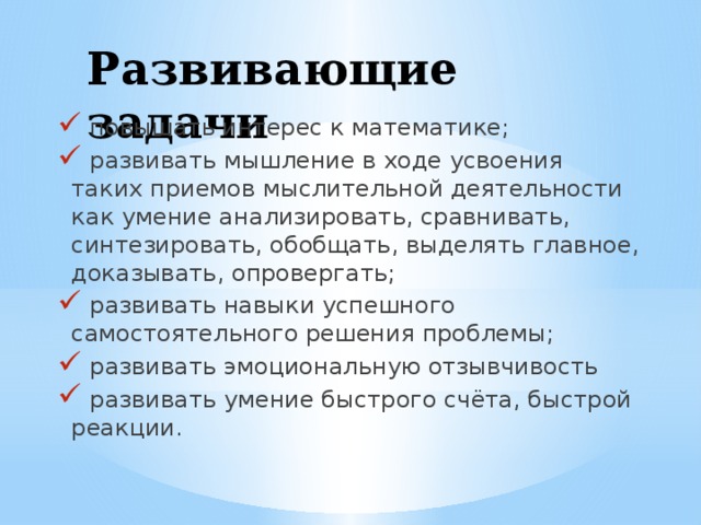 Развивающие задачи    повышать интерес к математике;  развивать мышление в ходе усвоения таких приемов мыслительной деятельности как умение анализировать, сравнивать, синтезировать, обобщать, выделять главное, доказывать, опровергать;  развивать навыки успешного самостоятельного решения проблемы;  развивать эмоциональную отзывчивость  развивать умение быстрого счёта, быстрой реакции. 