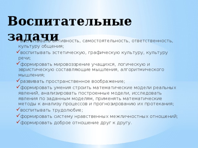 Воспитательные задачи    воспитывать активность, самостоятельность, ответственность, культуру общения;  воспитывать эстетическую, графическую культуру, культуру речи;  формировать мировоззрение учащихся, логическую и эвристическую составляющие мышления, алгоритмического мышления;  развивать пространственное воображение;  формировать умения строить математические модели реальных явлений, анализировать построенные модели, исследовать явления по заданным моделям, применять математические методы к анализу процессов и прогнозированию их протекания;  воспитывать трудолюбие;  формировать систему нравственных межличностных отношений;  формировать доброе отношение друг к другу. 