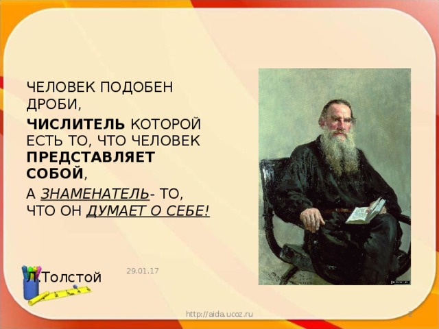 ЧЕЛОВЕК ПОДОБЕН  ДРОБИ, ЧИСЛИТЕЛЬ КОТОРОЙ ЕСТЬ ТО, ЧТО ЧЕЛОВЕК ПРЕДСТАВЛЯЕТ СОБОЙ , А ЗНАМЕНАТЕЛЬ - ТО, ЧТО ОН ДУМАЕТ О СЕБЕ!     Л.Толстой 29.01.17 http://aida.ucoz.ru  