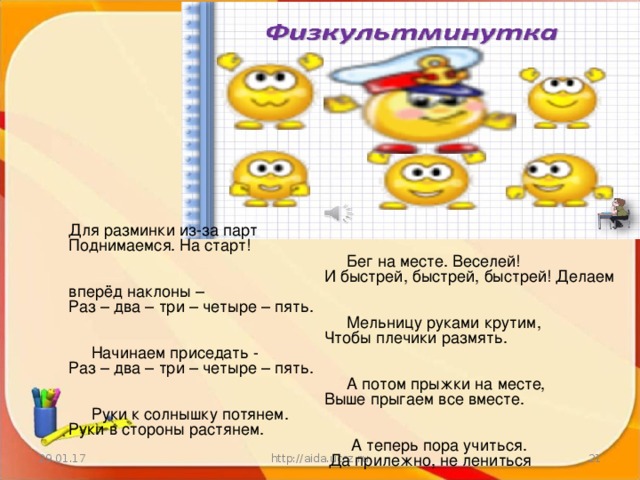 Для разминки из-за парт  Поднимаемся. На старт!  Бег на месте. Веселей!  И быстрей, быстрей, быстрей! Делаем вперёд наклоны –  Раз – два – три – четыре – пять.  Мельницу руками крутим,  Чтобы плечики размять.  Начинаем приседать -  Раз – два – три – четыре – пять.  А потом прыжки на месте,  Выше прыгаем все вместе.  Руки к солнышку потянем.  Руки в стороны растянем.  А теперь пора учиться.  Да прилежно, не лениться 29.01.17 http://aida.ucoz.ru  