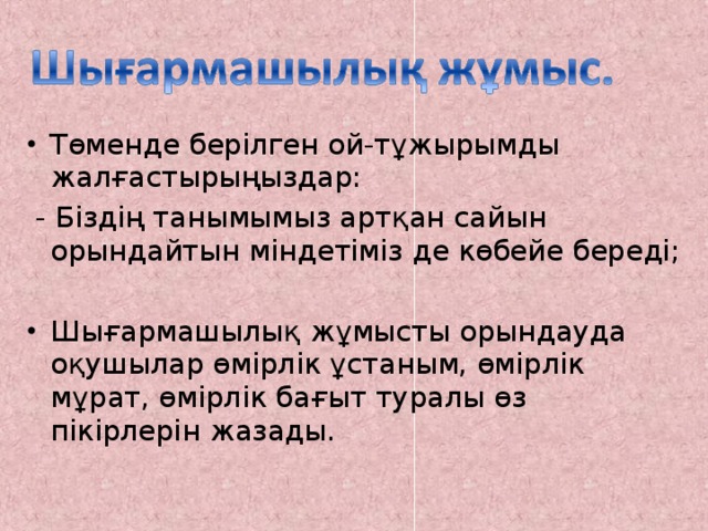 Төменде берілген ой-тұжырымды жалғастырыңыздар:  - Біздің танымымыз артқан сайын орындайтын міндетіміз де көбейе береді; Шығармашылық жұмысты орындауда оқушылар өмірлік ұстаным, өмірлік мұрат, өмірлік бағыт туралы өз пікірлерін жазады.  