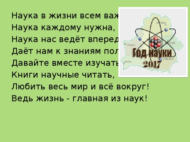 Наука в жизни всем важна, Наука каждому нужна, Наука нас ведёт вперед, Даёт нам к знаниям полёт. Давайте вместе изучать, Книги научные читать, Любить весь мир и всё вокруг! Ведь жизнь - главная из наук! 