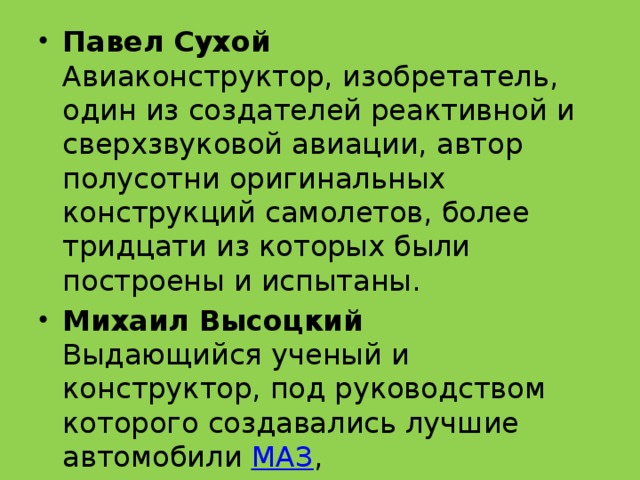 Павел Сухой  Авиаконструктор, изобретатель, один из создателей реактивной и сверхзвуковой авиации, автор полусотни оригинальных конструкций самолетов, более тридцати из которых были построены и испытаны. Михаил Высоцкий  Выдающийся ученый и конструктор, под руководством которого создавались лучшие автомобили  МАЗ , 