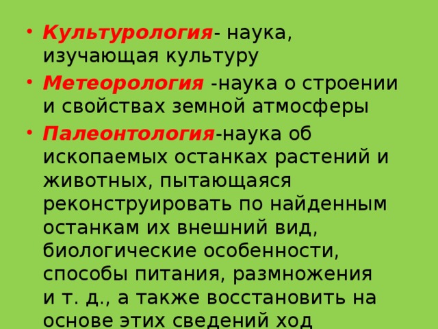 Культурология - наука, изучающая культуру Метеорология -наука о строении и свойствах земной атмосферы Палеонтология -наука об ископаемых останках растений и животных, пытающаяся реконструировать по найденным останкам их внешний вид, биологические особенности, способы питания, размножения и т. д., а также восстановить на основе этих сведений ход биологической эволюции. 