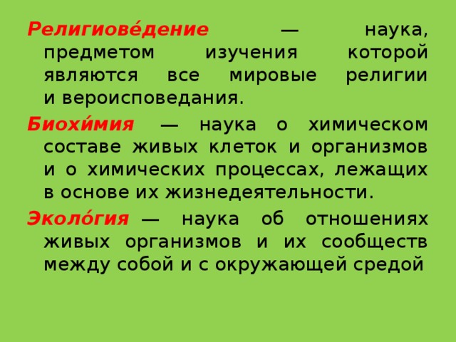 Религиове́дение   — наука, предметом изучения которой являются все мировые религии и вероисповедания. Биохи́мия   — наука о химическом составе живых клеток и организмов и о химических процессах, лежащих в основе их жизнедеятельности. Эколо́гия   — наука об отношениях живых организмов и их сообществ между собой и с окружающей средой 
