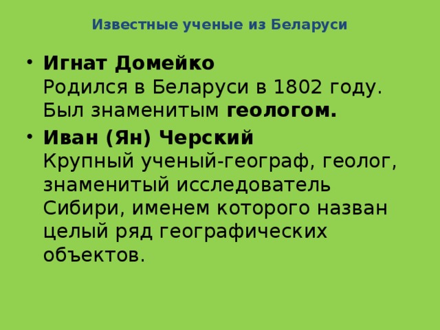 Известные ученые из Беларуси   Игнат Домейко  Родился в Беларуси в 1802 году. Был знаменитым  геологом. Иван (Ян) Черский  Крупный ученый-географ, геолог, знаменитый исследователь Сибири, именем которого назван целый ряд географических объектов. 
