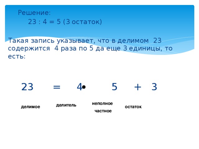   Решение:    23 : 4 = 5 (3 остаток)  Такая запись указывает, что в делимом 23 содержится 4 раза по 5 да еще 3 единицы, то есть:  23 = 4 5 + 3 неполное  частное делитель делимое остаток 