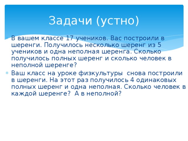 Задачи (устно) В вашем классе 17 учеников. Вас построили в шеренги. Получилось несколько шеренг из 5 учеников и одна неполная шеренга. Сколько получилось полных шеренг и сколько человек в неполной шеренге? Ваш класс на уроке физкультуры снова построили в шеренги. На этот раз получилось 4 одинаковых полных шеренг и одна неполная. Сколько человек в каждой шеренге? А в неполной? 
