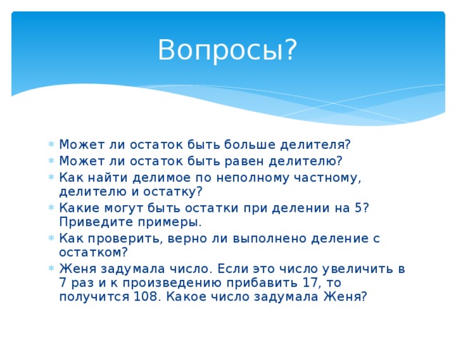 Вопросы? Может ли остаток быть больше делителя? Может ли остаток быть равен делителю? Как найти делимое по неполному частному, делителю и остатку? Какие могут быть остатки при делении на 5? Приведите примеры. Как проверить, верно ли выполнено деление с остатком? Женя задумала число. Если это число увеличить в 7 раз и к произведению прибавить 17, то получится 108. Какое число задумала Женя? 