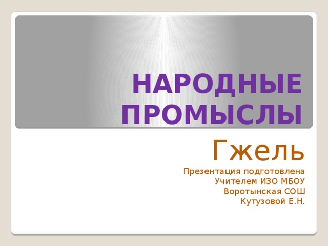НАРОДНЫЕ ПРОМЫСЛЫ Гжель Презентация подготовлена Учителем ИЗО МБОУ  Воротынская СОШ Кутузовой Е.Н. 