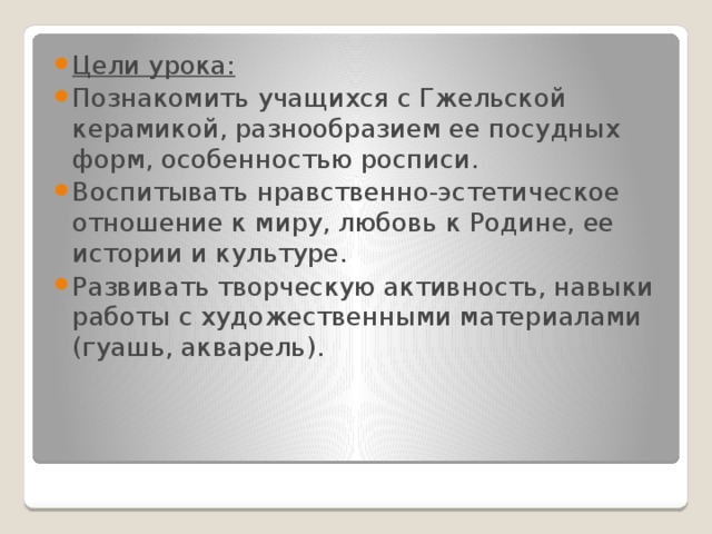 Цели урока: Познакомить учащихся с Гжельской керамикой, разнообразием ее посудных форм, особенностью росписи. Воспитывать нравственно-эстетическое отношение к миру, любовь к Родине, ее истории и культуре. Развивать творческую активность, навыки работы с художественными материалами (гуашь, акварель). 