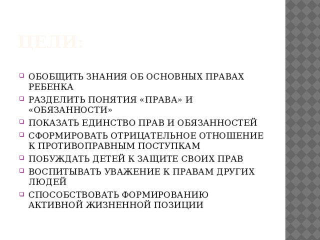 ЦЕЛИ: ОБОБЩИТЬ ЗНАНИЯ ОБ ОСНОВНЫХ ПРАВАХ РЕБЕНКА РАЗДЕЛИТЬ ПОНЯТИЯ «ПРАВА» И «ОБЯЗАННОСТИ» ПОКАЗАТЬ ЕДИНСТВО ПРАВ И ОБЯЗАННОСТЕЙ СФОРМИРОВАТЬ ОТРИЦАТЕЛЬНОЕ ОТНОШЕНИЕ К ПРОТИВОПРАВНЫМ ПОСТУПКАМ ПОБУЖДАТЬ ДЕТЕЙ К ЗАЩИТЕ СВОИХ ПРАВ ВОСПИТЫВАТЬ УВАЖЕНИЕ К ПРАВАМ ДРУГИХ ЛЮДЕЙ СПОСОБСТВОВАТЬ ФОРМИРОВАНИЮ АКТИВНОЙ ЖИЗНЕННОЙ ПОЗИЦИИ 