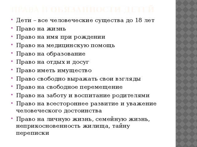 ПРАВА И ОБЯЗАННОСТИ ДЕТЕЙ Дети – все человеческие существа до 18 лет Право на жизнь Право на имя при рождении Право на медицинскую помощь Право на образование Право на отдых и досуг Право иметь имущество Право свободно выражать свои взгляды Право на свободное перемещение Право на заботу и воспитание родителями Право на всестороннее развитие и уважение человеческого достоинства Право на личную жизнь, семейную жизнь, неприкосновенность жилища, тайну переписки 