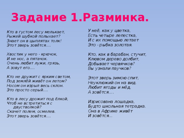 Задание 1.Разминка. У неё, как у цветка, Есть четыре лепестка, И с их помощью летает Это - рыбка золотая.  Кто, как в барабан, стучит, Клювом дерево долбит, Добывает червячков? Вы узнали паучков?  Этот зверь зимою спит, Неуклюжий он на вид. Любит ягоды и мёд, А зовётся….  Изрисована лошадка, Будто школьная тетрадка. Она в Африке живёт И зовётся… Кто в густом лесу мелькает, Рыжей шубкой полыхает? Знает он в цыплятах толк! Этот зверь зовётся….  Хвостик у него - крючок, И не нос, а пятачок. Очень любит лужи, грязь, А зовут его….  Кто не дружит с ярким светом, Под землёй живёт он летом? Носом он изрыл весь склон. Это просто серый….  Кто в лесу дрожит под ёлкой, Чтоб не встретиться с двустволкой? Скачет полем, осмелев. Этот зверь зовётся….  