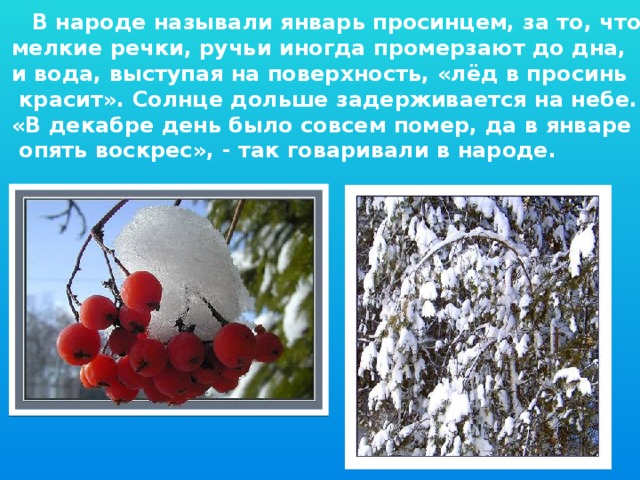 В народе называли январь просинцем, за то, что мелкие речки, ручьи иногда промерзают до дна, и вода, выступая на поверхность, «лёд в просинь  красит». Солнце дольше задерживается на небе. «В декабре день было совсем помер, да в январе  опять воскрес», - так говаривали в народе.